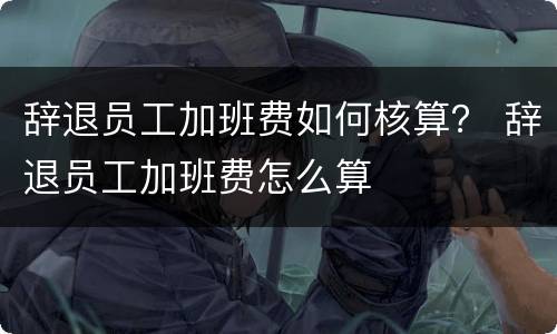 辞退员工加班费如何核算？ 辞退员工加班费怎么算