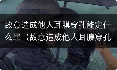 故意造成他人耳膜穿孔能定什么罪（故意造成他人耳膜穿孔能定什么罪呢）