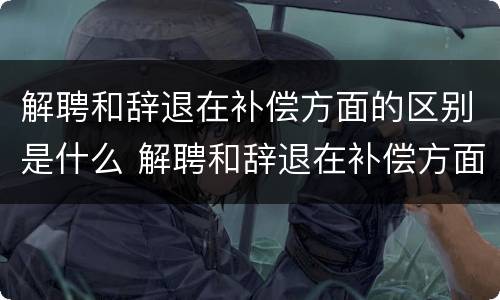 解聘和辞退在补偿方面的区别是什么 解聘和辞退在补偿方面的区别是什么意思