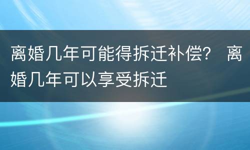 离婚几年可能得拆迁补偿？ 离婚几年可以享受拆迁