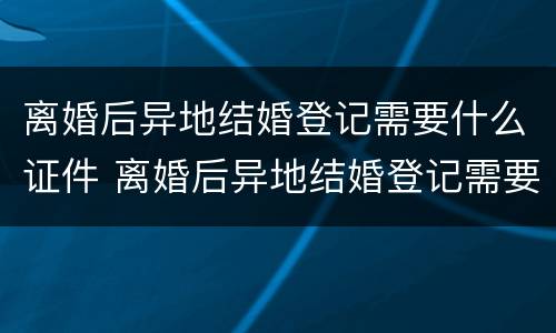 离婚后异地结婚登记需要什么证件 离婚后异地结婚登记需要什么证件和手续