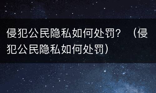 侵犯公民隐私如何处罚？（侵犯公民隐私如何处罚）