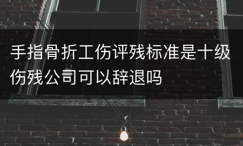 手指骨折工伤评残标准是十级伤残公司可以辞退吗