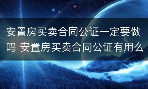 安置房买卖合同公证一定要做吗 安置房买卖合同公证有用么