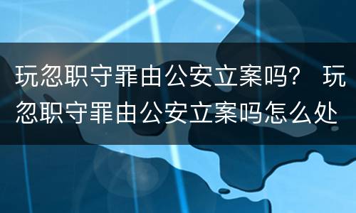 玩忽职守罪由公安立案吗？ 玩忽职守罪由公安立案吗怎么处理