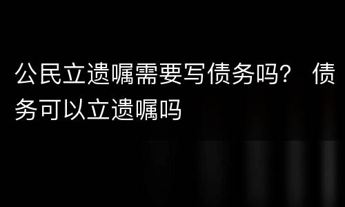 公民立遗嘱需要写债务吗？ 债务可以立遗嘱吗