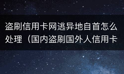 盗刷信用卡网逃异地自首怎么处理（国内盗刷国外人信用卡怎么判刑）