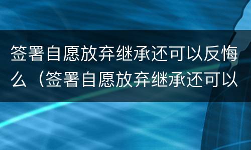 签署自愿放弃继承还可以反悔么（签署自愿放弃继承还可以反悔么嘛）