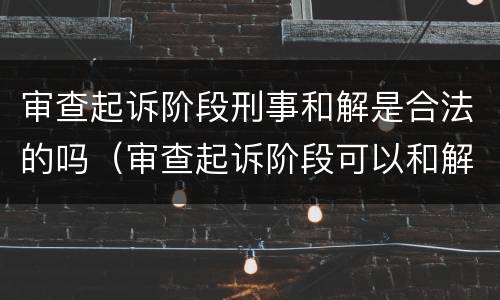 审查起诉阶段刑事和解是合法的吗（审查起诉阶段可以和解吗）