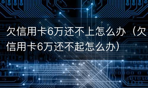 欠信用卡6万还不上怎么办（欠信用卡6万还不起怎么办）