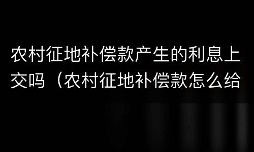 农村征地补偿款产生的利息上交吗（农村征地补偿款怎么给）