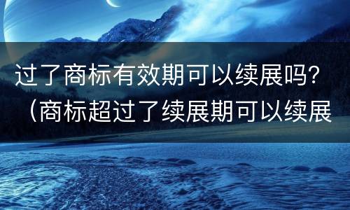 过了商标有效期可以续展吗？（商标超过了续展期可以续展吗）