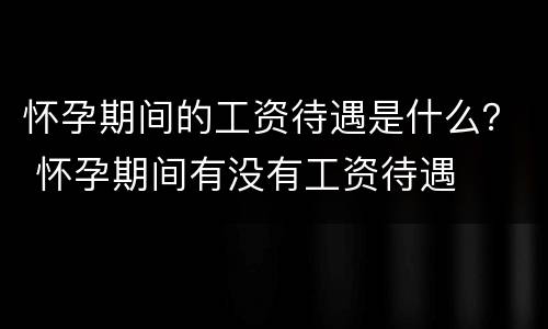 怀孕期间的工资待遇是什么？ 怀孕期间有没有工资待遇