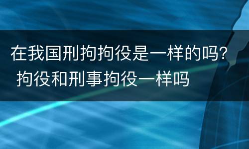 在我国刑拘拘役是一样的吗？ 拘役和刑事拘役一样吗