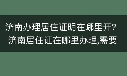 济南办理居住证明在哪里开？ 济南居住证在哪里办理,需要什么证件