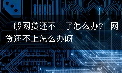 一般网贷还不上了怎么办？ 网贷还不上怎么办呀