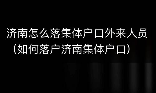 济南怎么落集体户口外来人员（如何落户济南集体户口）