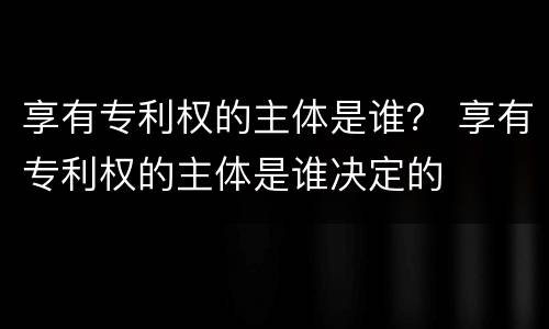 享有专利权的主体是谁？ 享有专利权的主体是谁决定的