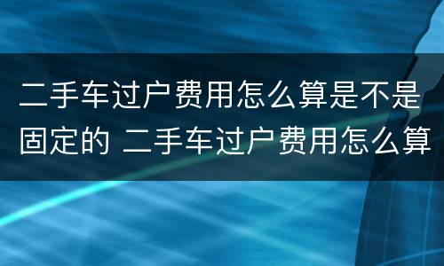 二手车过户费用怎么算是不是固定的 二手车过户费用怎么算是不是固定的价格