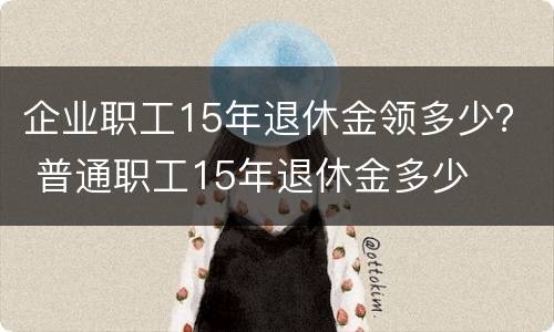 企业职工15年退休金领多少？ 普通职工15年退休金多少