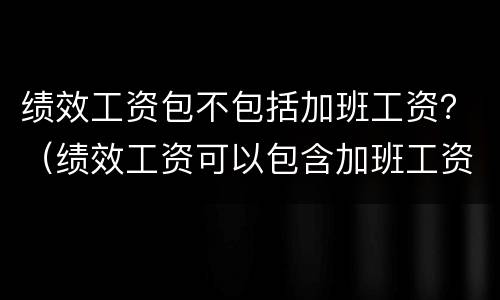 绩效工资包不包括加班工资？（绩效工资可以包含加班工资吗）