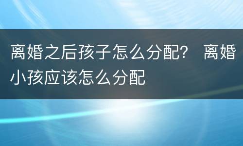 离婚之后孩子怎么分配？ 离婚小孩应该怎么分配