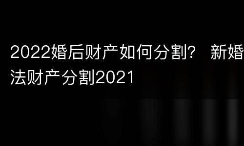 2022婚后财产如何分割？ 新婚法财产分割2021