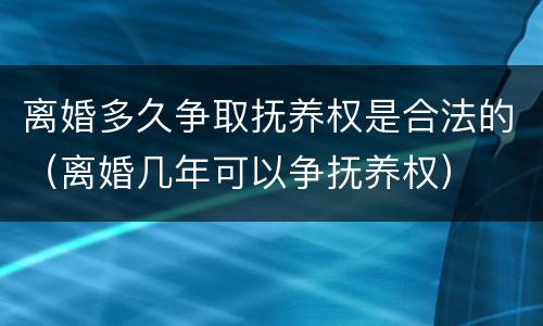 离婚多久争取抚养权是合法的（离婚几年可以争抚养权）