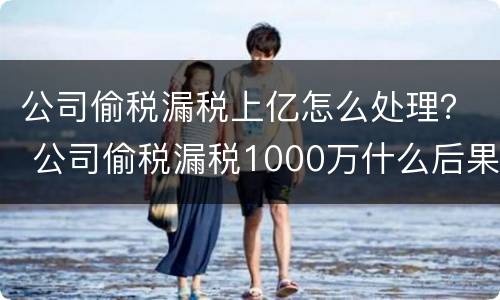 公司偷税漏税上亿怎么处理？ 公司偷税漏税1000万什么后果