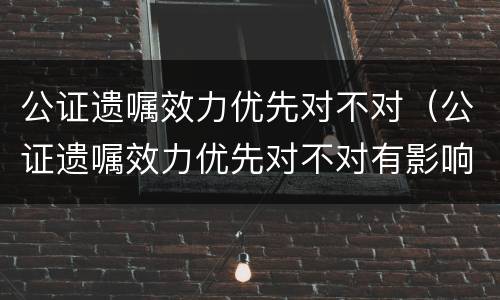 公证遗嘱效力优先对不对（公证遗嘱效力优先对不对有影响吗）