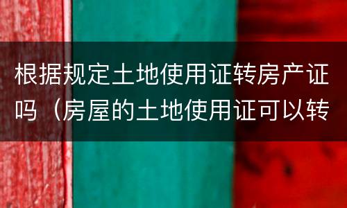 根据规定土地使用证转房产证吗（房屋的土地使用证可以转让吗）