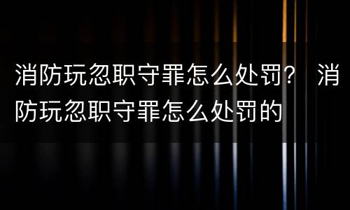 消防玩忽职守罪怎么处罚？ 消防玩忽职守罪怎么处罚的