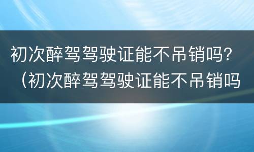 初次醉驾驾驶证能不吊销吗？（初次醉驾驾驶证能不吊销吗现在）