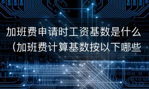 加班费申请时工资基数是什么（加班费计算基数按以下哪些方式确定）