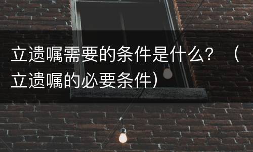 立遗嘱需要的条件是什么？（立遗嘱的必要条件）