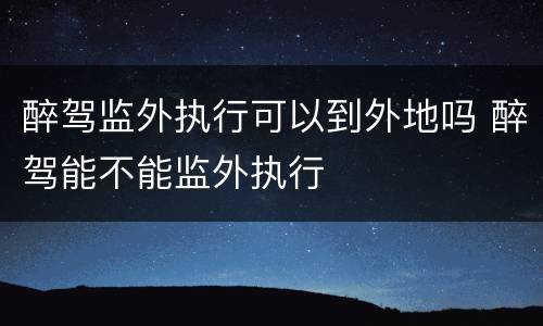 醉驾监外执行可以到外地吗 醉驾能不能监外执行