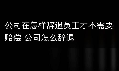 公司在怎样辞退员工才不需要赔偿 公司怎么辞退