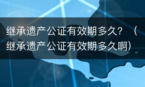 继承遗产公证有效期多久？（继承遗产公证有效期多久啊）