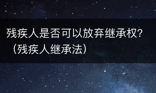 残疾人是否可以放弃继承权？（残疾人继承法）