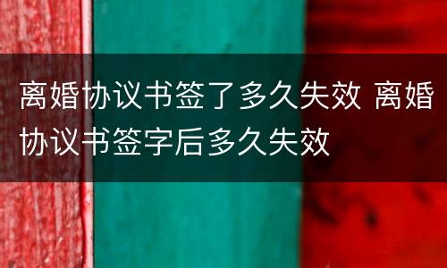 离婚协议书签了多久失效 离婚协议书签字后多久失效