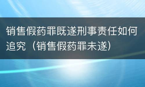 销售假药罪既遂刑事责任如何追究（销售假药罪未遂）