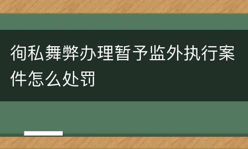 徇私舞弊办理暂予监外执行案件怎么处罚