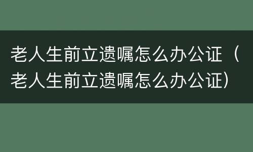 老人生前立遗嘱怎么办公证（老人生前立遗嘱怎么办公证）