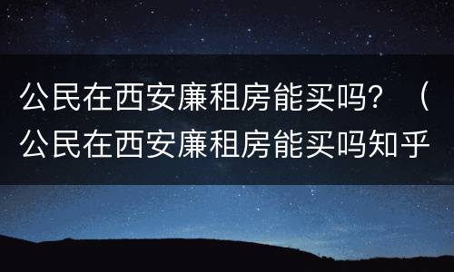 公民在西安廉租房能买吗？（公民在西安廉租房能买吗知乎）