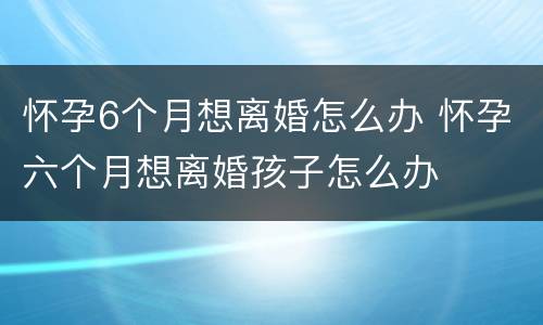 怀孕6个月想离婚怎么办 怀孕六个月想离婚孩子怎么办