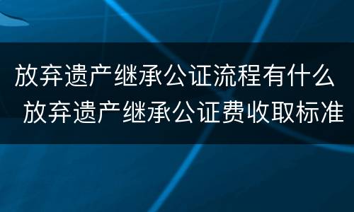 放弃遗产继承公证流程有什么 放弃遗产继承公证费收取标准