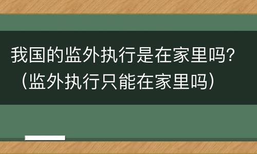 我国的监外执行是在家里吗？（监外执行只能在家里吗）