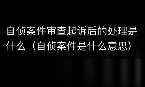 自侦案件审查起诉后的处理是什么（自侦案件是什么意思）