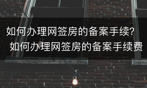 如何办理网签房的备案手续？ 如何办理网签房的备案手续费