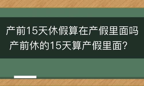 产前15天休假算在产假里面吗 产前休的15天算产假里面?